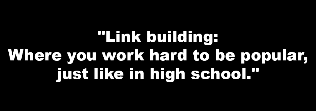 "Link building- Where you work hard to be popular, just like in high school."